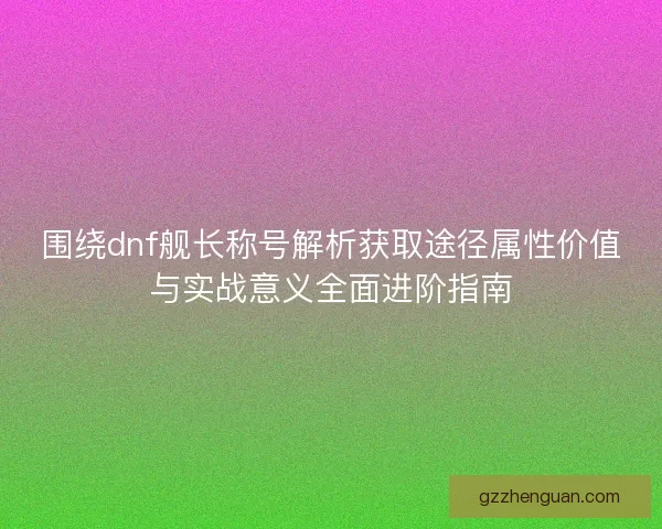 围绕dnf舰长称号解析获取途径属性价值与实战意义全面进阶指南