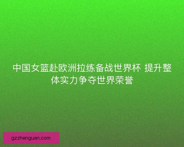 中国女篮赴欧洲拉练备战世界杯 提升整体实力争夺世界荣誉