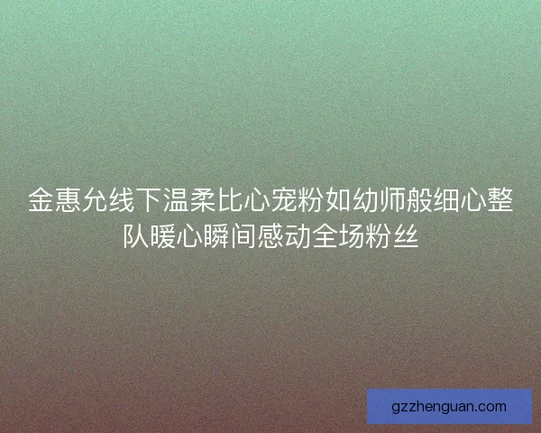 金惠允线下温柔比心宠粉如幼师般细心整队暖心瞬间感动全场粉丝