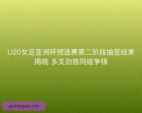 U20女足亚洲杯预选赛第二阶段抽签结果揭晓 多支劲旅同组争锋