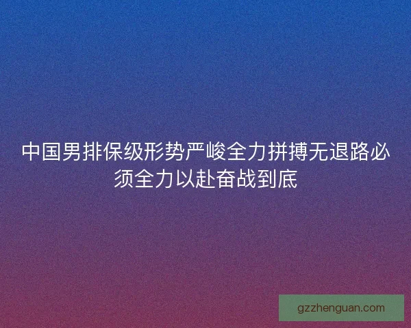 中国男排保级形势严峻全力拼搏无退路必须全力以赴奋战到底